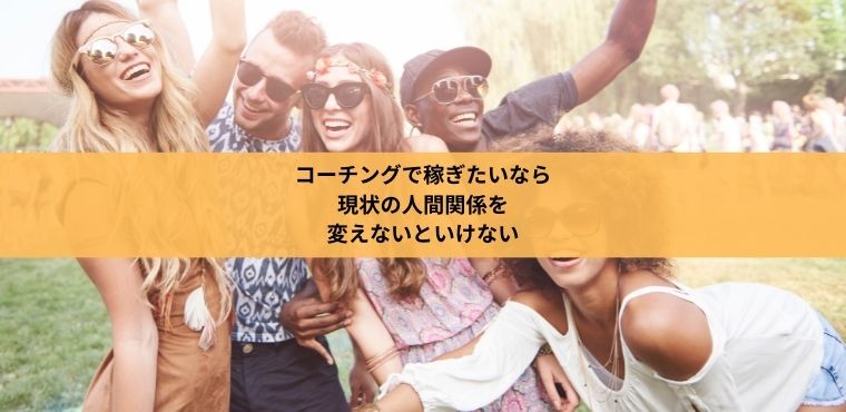 コーチングで稼ぎたいなら 現状の人間関係を 変えないといけない