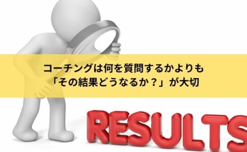 コーチングは何を質問するかよりも「その結果どうなるか？」が大切