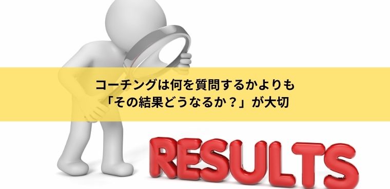 コーチングは何を質問するかよりも「その結果どうなるか？」が大切